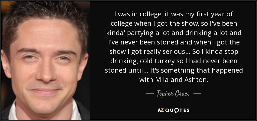 I was in college, it was my first year of college when I got the show, so I've been kinda' partying a lot and drinking a lot and I've never been stoned and when I got the show I got really serious... So I kinda stop drinking, cold turkey so I had never been stoned until... It's something that happened with Mila and Ashton. - Topher Grace