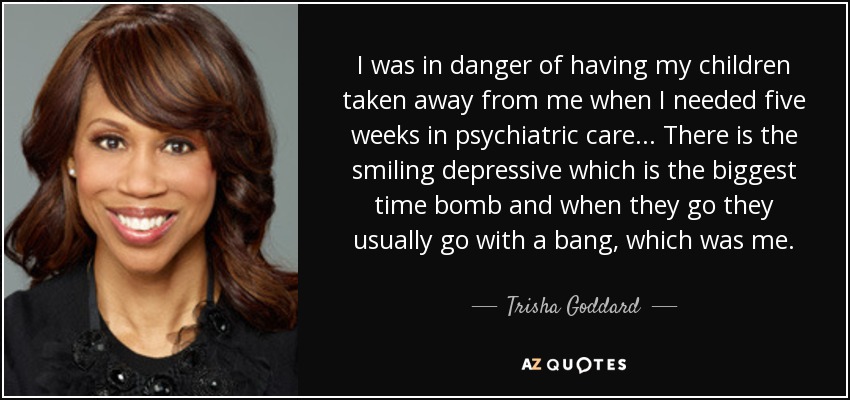 I was in danger of having my children taken away from me when I needed five weeks in psychiatric care ... There is the smiling depressive which is the biggest time bomb and when they go they usually go with a bang, which was me. - Trisha Goddard