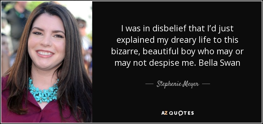 I was in disbelief that I’d just explained my dreary life to this bizarre, beautiful boy who may or may not despise me. Bella Swan - Stephenie Meyer