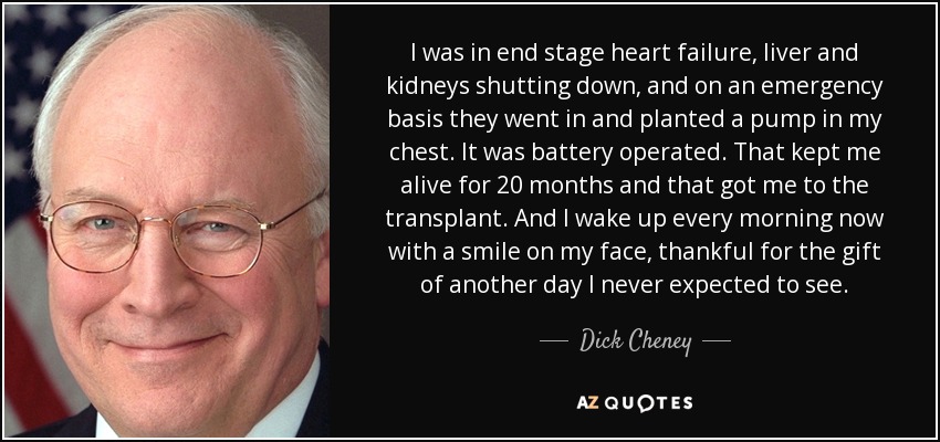 I was in end stage heart failure, liver and kidneys shutting down, and on an emergency basis they went in and planted a pump in my chest. It was battery operated. That kept me alive for 20 months and that got me to the transplant. And I wake up every morning now with a smile on my face, thankful for the gift of another day I never expected to see. - Dick Cheney