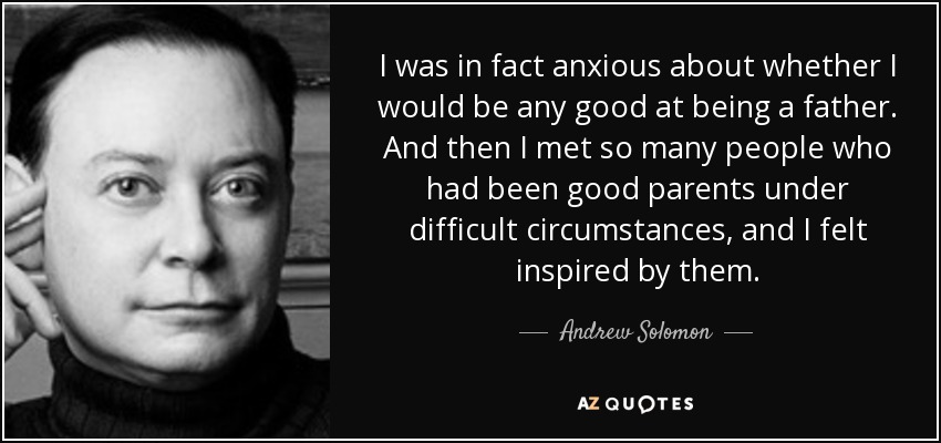 I was in fact anxious about whether I would be any good at being a father. And then I met so many people who had been good parents under difficult circumstances, and I felt inspired by them. - Andrew Solomon