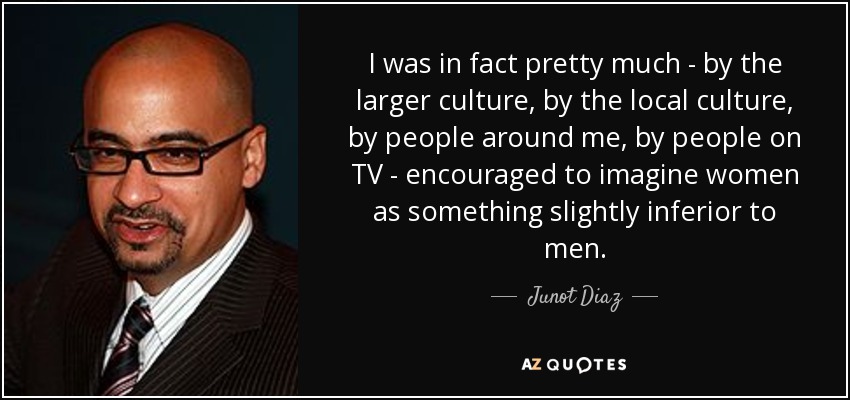 I was in fact pretty much - by the larger culture, by the local culture, by people around me, by people on TV - encouraged to imagine women as something slightly inferior to men. - Junot Diaz
