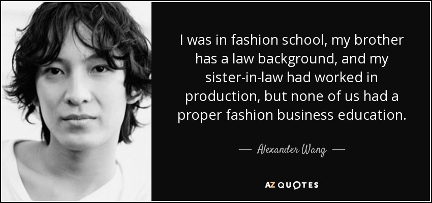 I was in fashion school, my brother has a law background, and my sister-in-law had worked in production, but none of us had a proper fashion business education. - Alexander Wang