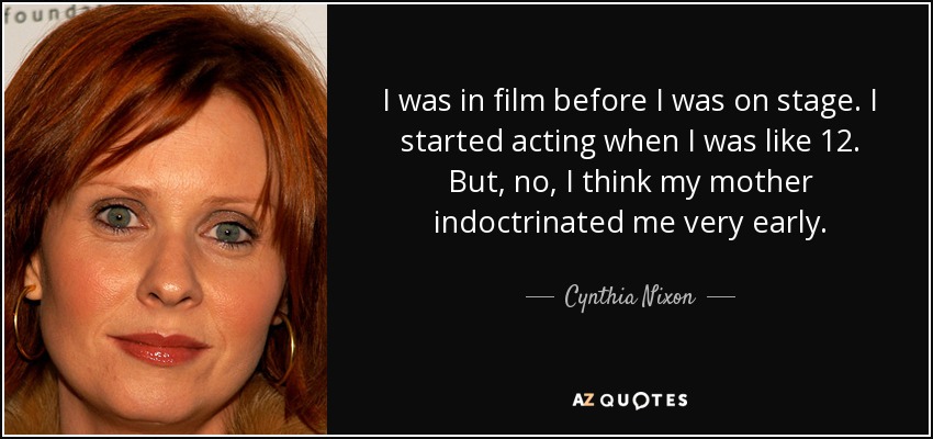 I was in film before I was on stage. I started acting when I was like 12. But, no, I think my mother indoctrinated me very early. - Cynthia Nixon