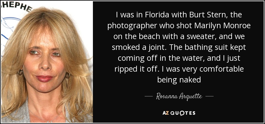 I was in Florida with Burt Stern, the photographer who shot Marilyn Monroe on the beach with a sweater, and we smoked a joint. The bathing suit kept coming off in the water, and I just ripped it off. I was very comfortable being naked - Rosanna Arquette