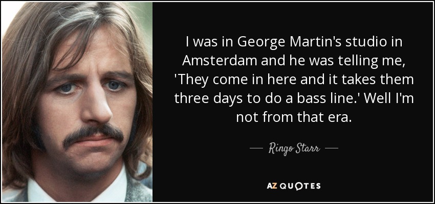 I was in George Martin's studio in Amsterdam and he was telling me, 'They come in here and it takes them three days to do a bass line.' Well I'm not from that era. - Ringo Starr