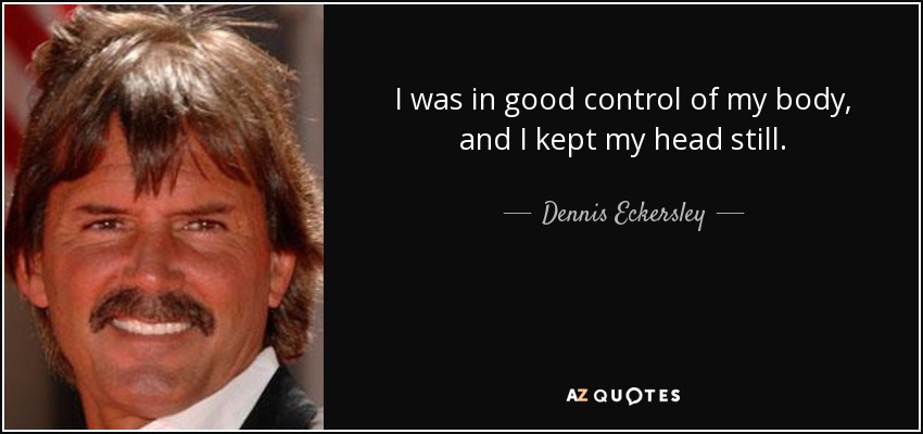 I was in good control of my body, and I kept my head still. - Dennis Eckersley