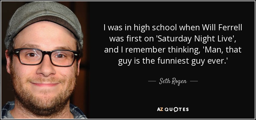 I was in high school when Will Ferrell was first on 'Saturday Night Live', and I remember thinking, 'Man, that guy is the funniest guy ever.' - Seth Rogen