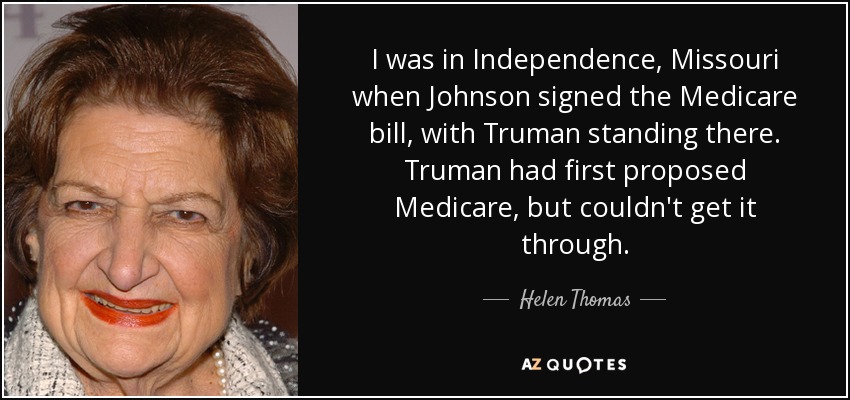 I was in Independence, Missouri when Johnson signed the Medicare bill, with Truman standing there. Truman had first proposed Medicare, but couldn't get it through. - Helen Thomas