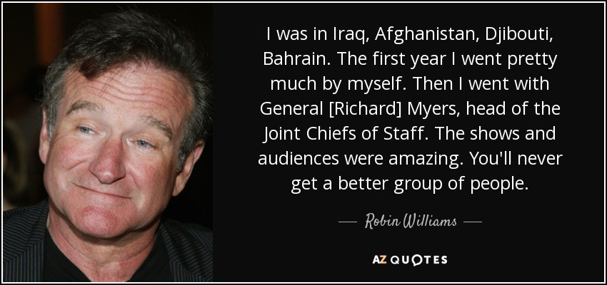 I was in Iraq, Afghanistan, Djibouti, Bahrain. The first year I went pretty much by myself. Then I went with General [Richard] Myers, head of the Joint Chiefs of Staff. The shows and audiences were amazing. You'll never get a better group of people. - Robin Williams