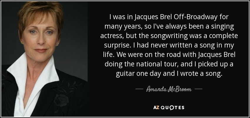 I was in Jacques Brel Off-Broadway for many years, so I've always been a singing actress, but the songwriting was a complete surprise. I had never written a song in my life. We were on the road with Jacques Brel doing the national tour, and I picked up a guitar one day and I wrote a song. - Amanda McBroom