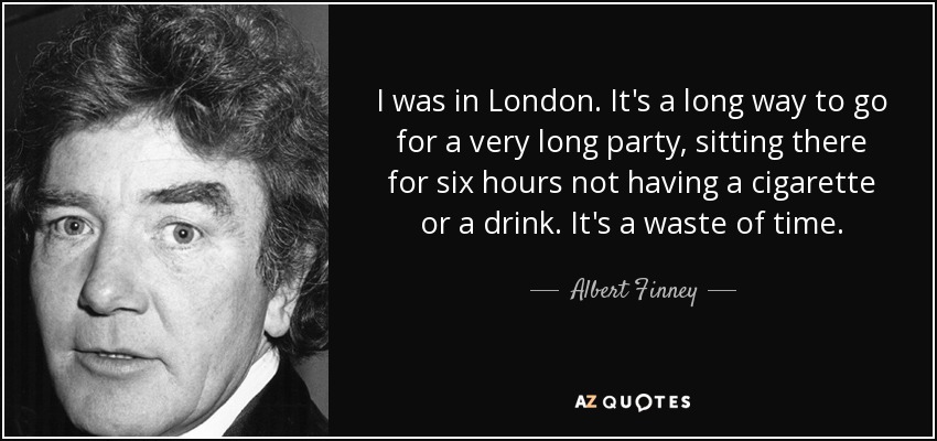 I was in London. It's a long way to go for a very long party, sitting there for six hours not having a cigarette or a drink. It's a waste of time. - Albert Finney