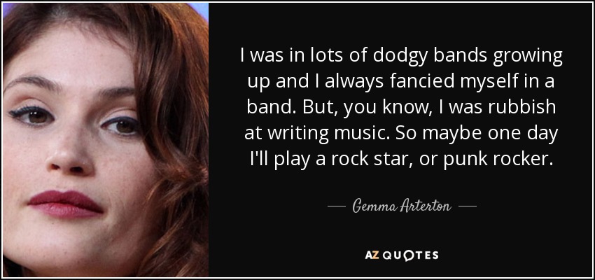 I was in lots of dodgy bands growing up and I always fancied myself in a band. But, you know, I was rubbish at writing music. So maybe one day I'll play a rock star, or punk rocker. - Gemma Arterton
