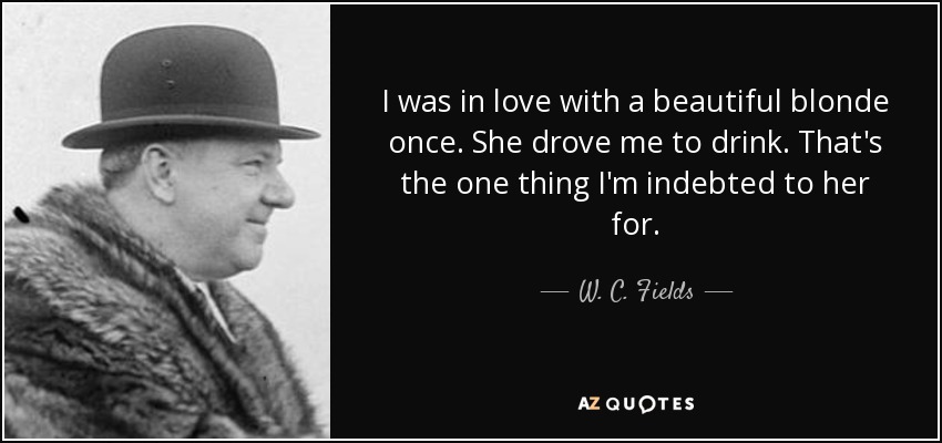 I was in love with a beautiful blonde once. She drove me to drink. That's the one thing I'm indebted to her for. - W. C. Fields