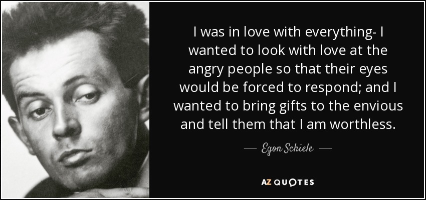 I was in love with everything- I wanted to look with love at the angry people so that their eyes would be forced to respond; and I wanted to bring gifts to the envious and tell them that I am worthless. - Egon Schiele