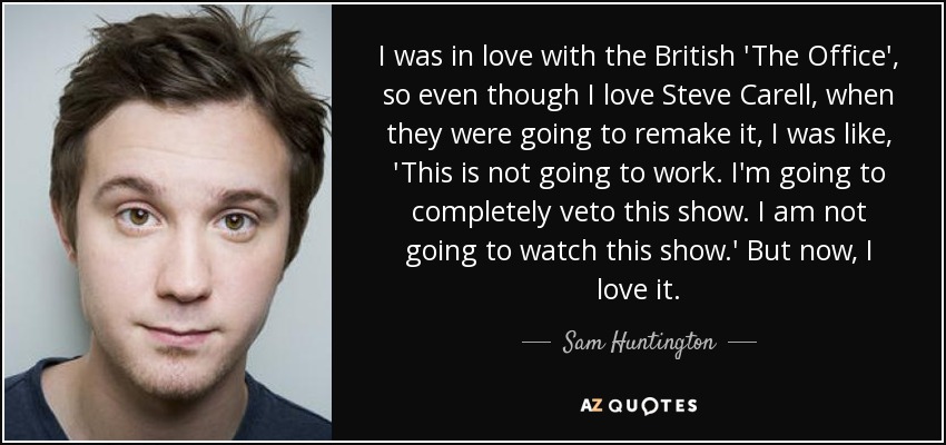 I was in love with the British 'The Office', so even though I love Steve Carell, when they were going to remake it, I was like, 'This is not going to work. I'm going to completely veto this show. I am not going to watch this show.' But now, I love it. - Sam Huntington