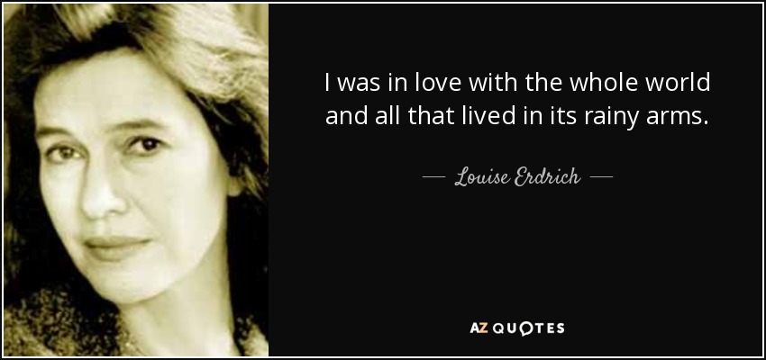 I was in love with the whole world and all that lived in its rainy arms. - Louise Erdrich