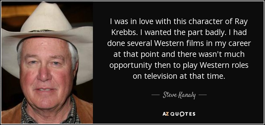I was in love with this character of Ray Krebbs. I wanted the part badly. I had done several Western films in my career at that point and there wasn't much opportunity then to play Western roles on television at that time. - Steve Kanaly