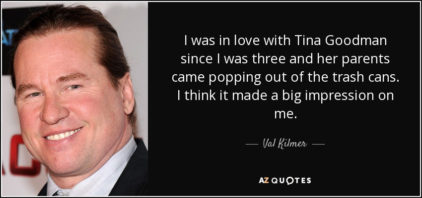I was in love with Tina Goodman since I was three and her parents came popping out of the trash cans. I think it made a big impression on me. - Val Kilmer