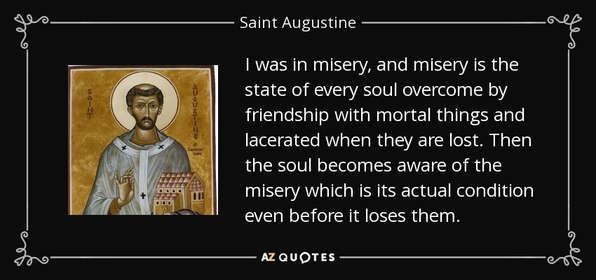 I was in misery, and misery is the state of every soul overcome by friendship with mortal things and lacerated when they are lost. Then the soul becomes aware of the misery which is its actual condition even before it loses them. - Saint Augustine