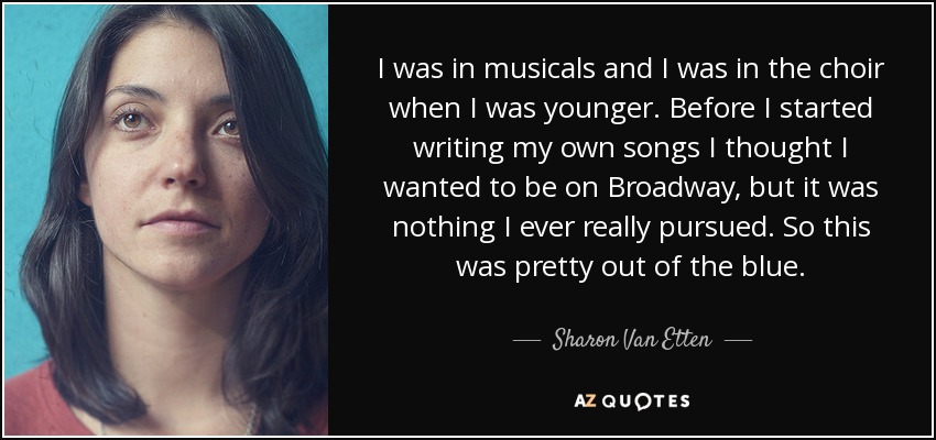 I was in musicals and I was in the choir when I was younger. Before I started writing my own songs I thought I wanted to be on Broadway, but it was nothing I ever really pursued. So this was pretty out of the blue. - Sharon Van Etten