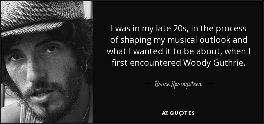 I was in my late 20s, in the process of shaping my musical outlook and what I wanted it to be about, when I first encountered Woody Guthrie. - Bruce Springsteen