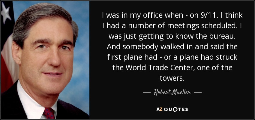 I was in my office when - on 9/11. I think I had a number of meetings scheduled. I was just getting to know the bureau. And somebody walked in and said the first plane had - or a plane had struck the World Trade Center, one of the towers. - Robert Mueller