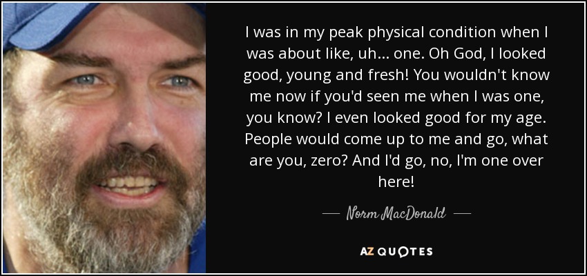 I was in my peak physical condition when I was about like, uh... one. Oh God, I looked good, young and fresh! You wouldn't know me now if you'd seen me when I was one, you know? I even looked good for my age. People would come up to me and go, what are you, zero? And I'd go, no, I'm one over here! - Norm MacDonald