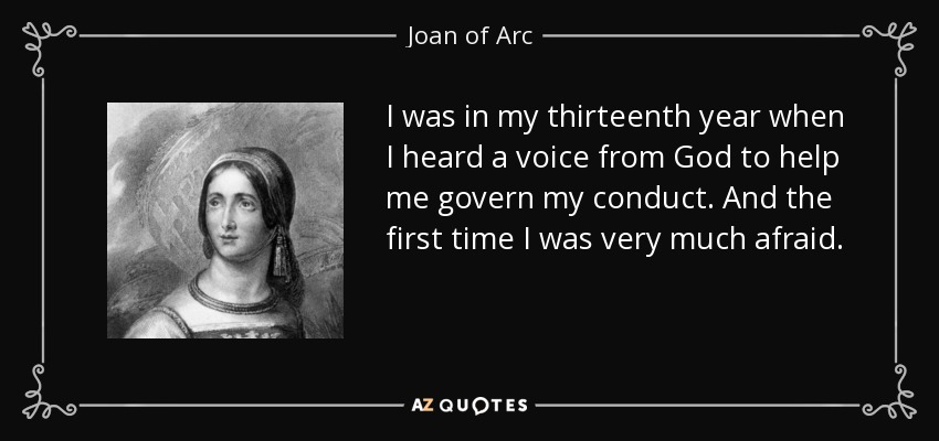 I was in my thirteenth year when I heard a voice from God to help me govern my conduct. And the first time I was very much afraid. - Joan of Arc