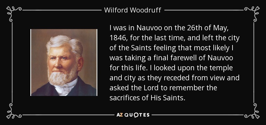 I was in Nauvoo on the 26th of May, 1846, for the last time, and left the city of the Saints feeling that most likely I was taking a final farewell of Nauvoo for this life. I looked upon the temple and city as they receded from view and asked the Lord to remember the sacrifices of His Saints. - Wilford Woodruff