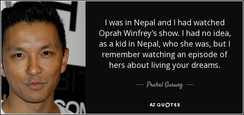 I was in Nepal and I had watched Oprah Winfrey's show. I had no idea, as a kid in Nepal, who she was, but I remember watching an episode of hers about living your dreams. - Prabal Gurung
