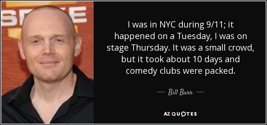 I was in NYC during 9/11; it happened on a Tuesday, I was on stage Thursday. It was a small crowd, but it took about 10 days and comedy clubs were packed. - Bill Burr