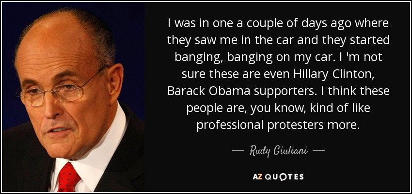 I was in one a couple of days ago where they saw me in the car and they started banging, banging on my car. I 'm not sure these are even Hillary Clinton, Barack Obama supporters. I think these people are, you know, kind of like professional protesters more. - Rudy Giuliani