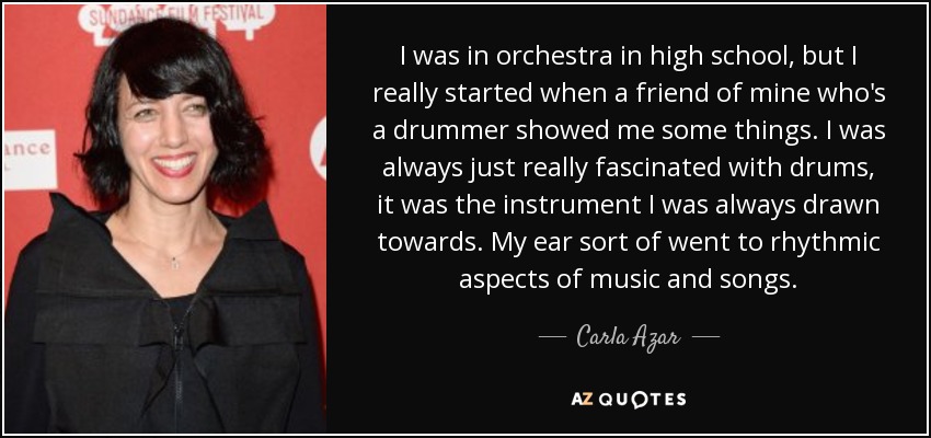 I was in orchestra in high school, but I really started when a friend of mine who's a drummer showed me some things. I was always just really fascinated with drums, it was the instrument I was always drawn towards. My ear sort of went to rhythmic aspects of music and songs. - Carla Azar