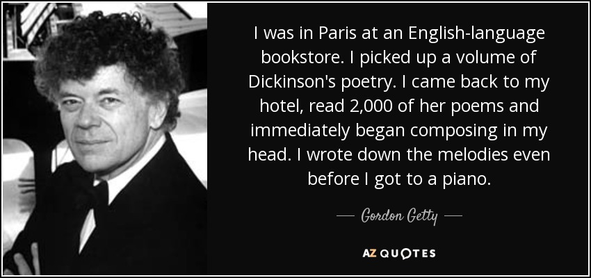I was in Paris at an English-language bookstore. I picked up a volume of Dickinson's poetry. I came back to my hotel, read 2,000 of her poems and immediately began composing in my head. I wrote down the melodies even before I got to a piano. - Gordon Getty