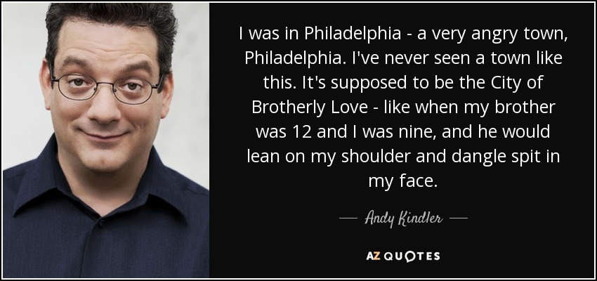 I was in Philadelphia - a very angry town, Philadelphia. I've never seen a town like this. It's supposed to be the City of Brotherly Love - like when my brother was 12 and I was nine, and he would lean on my shoulder and dangle spit in my face. - Andy Kindler
