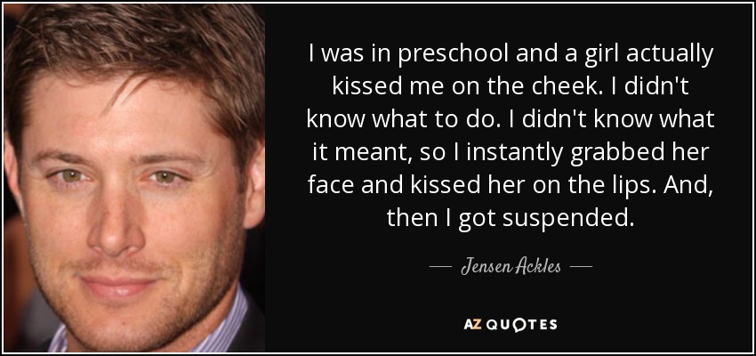 I was in preschool and a girl actually kissed me on the cheek. I didn't know what to do. I didn't know what it meant, so I instantly grabbed her face and kissed her on the lips. And, then I got suspended. - Jensen Ackles