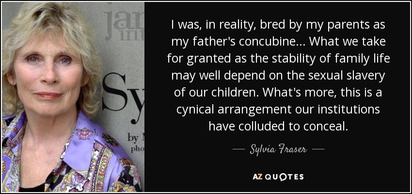 I was, in reality, bred by my parents as my father's concubine... What we take for granted as the stability of family life may well depend on the sexual slavery of our children. What's more, this is a cynical arrangement our institutions have colluded to conceal. - Sylvia Fraser