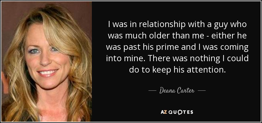 I was in relationship with a guy who was much older than me - either he was past his prime and I was coming into mine. There was nothing I could do to keep his attention. - Deana Carter