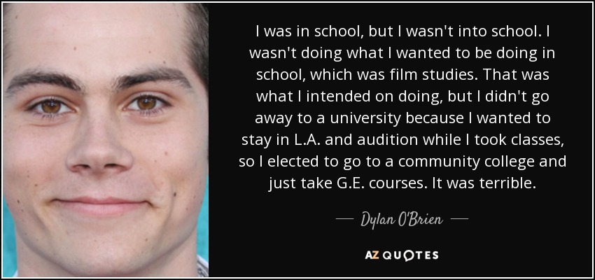 I was in school, but I wasn't into school. I wasn't doing what I wanted to be doing in school, which was film studies. That was what I intended on doing, but I didn't go away to a university because I wanted to stay in L.A. and audition while I took classes, so I elected to go to a community college and just take G.E. courses. It was terrible. - Dylan O'Brien