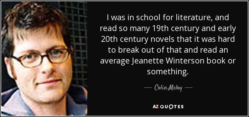 I was in school for literature, and read so many 19th century and early 20th century novels that it was hard to break out of that and read an average Jeanette Winterson book or something. - Colin Meloy