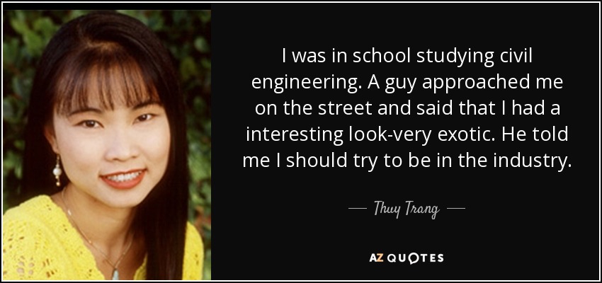 I was in school studying civil engineering. A guy approached me on the street and said that I had a interesting look-very exotic. He told me I should try to be in the industry. - Thuy Trang