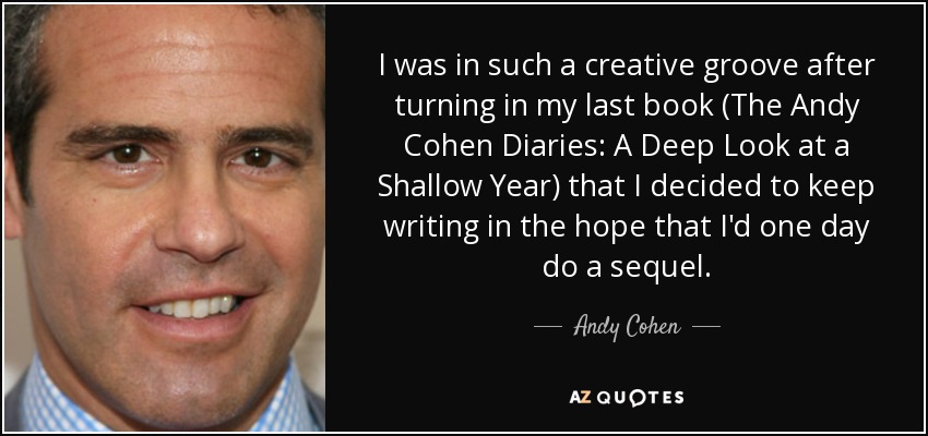 I was in such a creative groove after turning in my last book (The Andy Cohen Diaries: A Deep Look at a Shallow Year) that I decided to keep writing in the hope that I'd one day do a sequel. - Andy Cohen