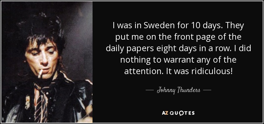I was in Sweden for 10 days. They put me on the front page of the daily papers eight days in a row. I did nothing to warrant any of the attention. It was ridiculous! - Johnny Thunders