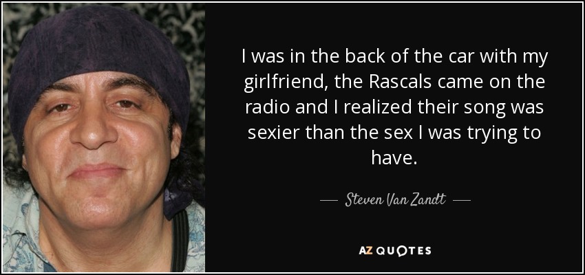 I was in the back of the car with my girlfriend, the Rascals came on the radio and I realized their song was sexier than the sex I was trying to have. - Steven Van Zandt