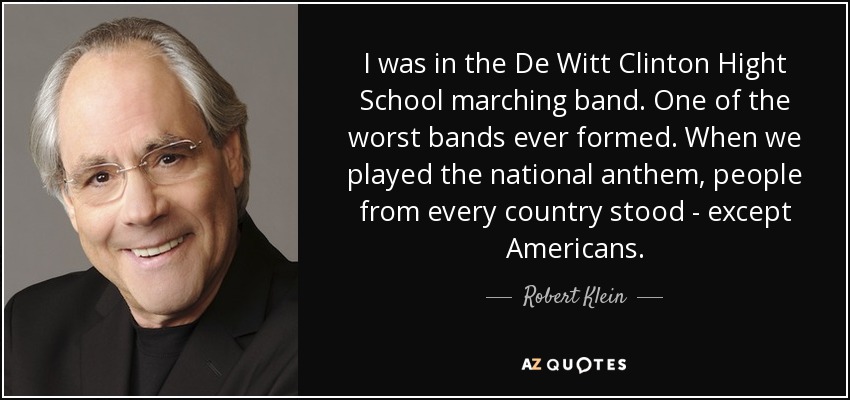 I was in the De Witt Clinton Hight School marching band. One of the worst bands ever formed. When we played the national anthem, people from every country stood - except Americans. - Robert Klein