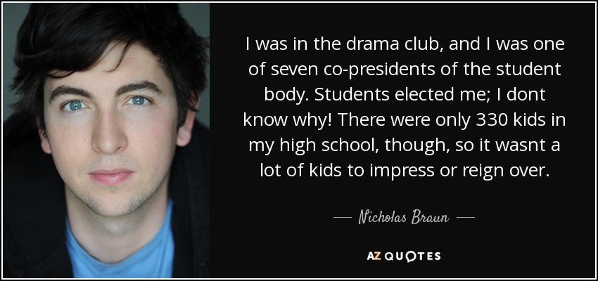 I was in the drama club, and I was one of seven co-presidents of the student body. Students elected me; I dont know why! There were only 330 kids in my high school, though, so it wasnt a lot of kids to impress or reign over. - Nicholas Braun