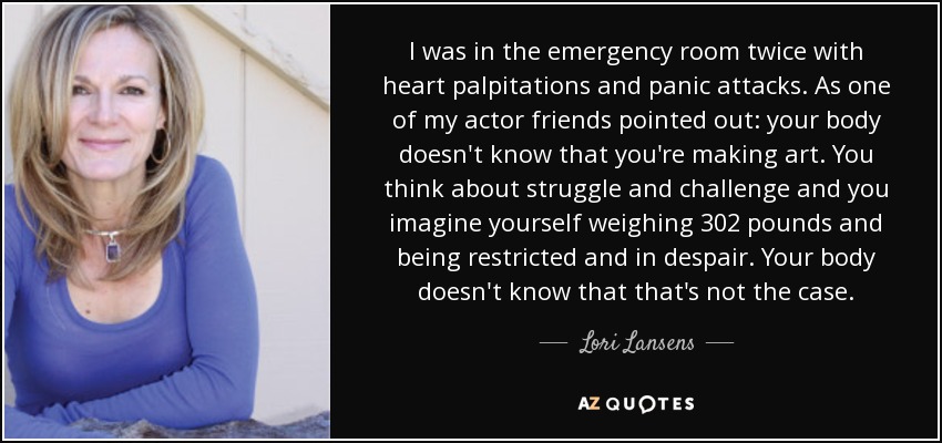 I was in the emergency room twice with heart palpitations and panic attacks. As one of my actor friends pointed out: your body doesn't know that you're making art. You think about struggle and challenge and you imagine yourself weighing 302 pounds and being restricted and in despair. Your body doesn't know that that's not the case. - Lori Lansens