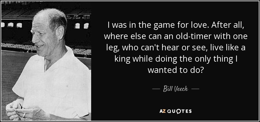 I was in the game for love. After all, where else can an old-timer with one leg, who can't hear or see, live like a king while doing the only thing I wanted to do? - Bill Veeck