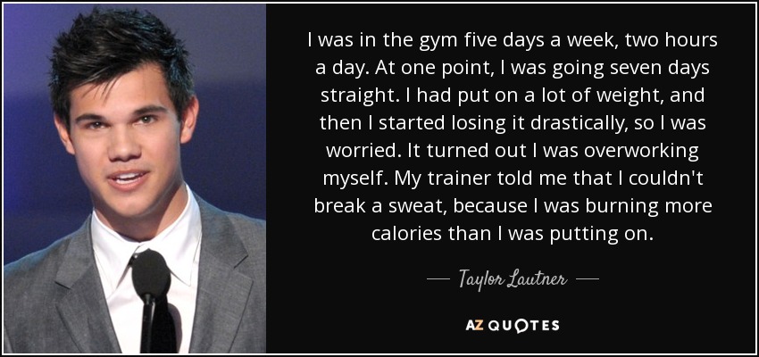 I was in the gym five days a week, two hours a day. At one point, I was going seven days straight. I had put on a lot of weight, and then I started losing it drastically, so I was worried. It turned out I was overworking myself. My trainer told me that I couldn't break a sweat, because I was burning more calories than I was putting on. - Taylor Lautner